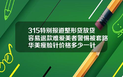 315特别报道整形贷放贷容易退款难爱美者警惕被套路华美瘦脸针价格多少一针