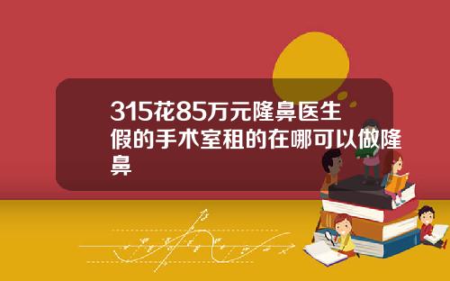 315花85万元隆鼻医生假的手术室租的在哪可以做隆鼻