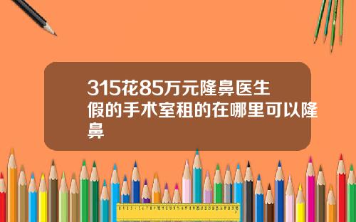 315花85万元隆鼻医生假的手术室租的在哪里可以隆鼻