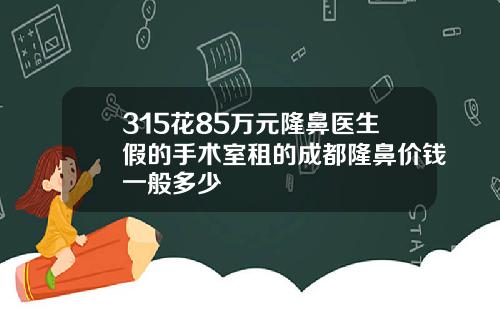 315花85万元隆鼻医生假的手术室租的成都隆鼻价钱一般多少