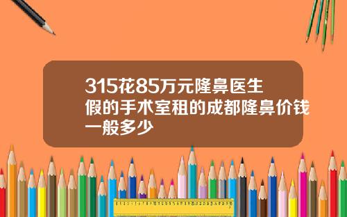 315花85万元隆鼻医生假的手术室租的成都隆鼻价钱一般多少