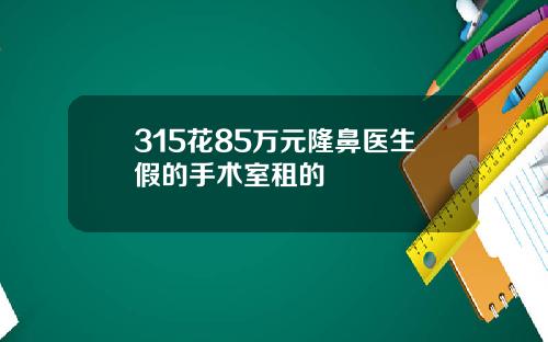 315花85万元隆鼻医生假的手术室租的