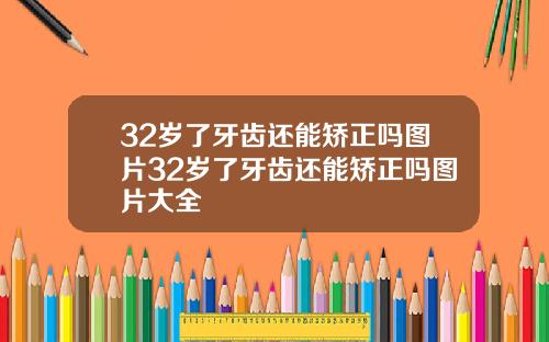 32岁了牙齿还能矫正吗图片32岁了牙齿还能矫正吗图片大全