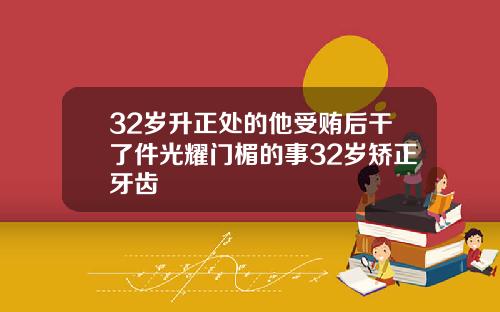 32岁升正处的他受贿后干了件光耀门楣的事32岁矫正牙齿