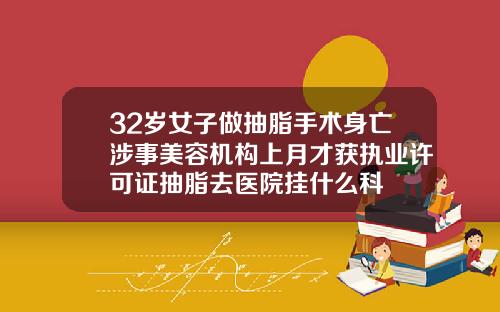 32岁女子做抽脂手术身亡涉事美容机构上月才获执业许可证抽脂去医院挂什么科