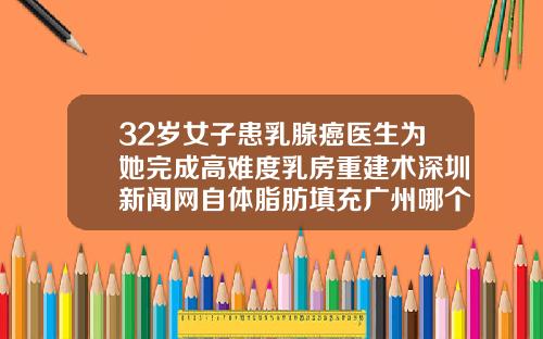 32岁女子患乳腺癌医生为她完成高难度乳房重建术深圳新闻网自体脂肪填充广州哪个医院好