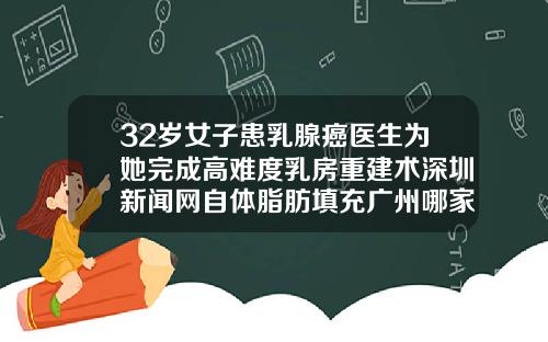32岁女子患乳腺癌医生为她完成高难度乳房重建术深圳新闻网自体脂肪填充广州哪家医院好
