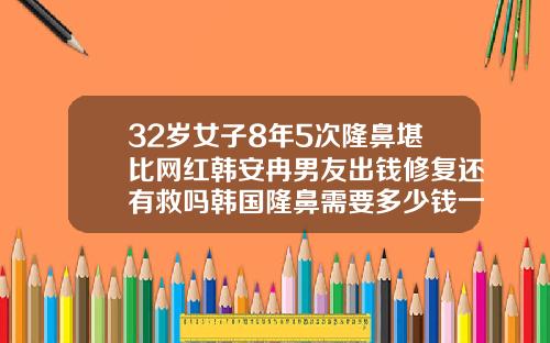 32岁女子8年5次隆鼻堪比网红韩安冉男友出钱修复还有救吗韩国隆鼻需要多少钱一次