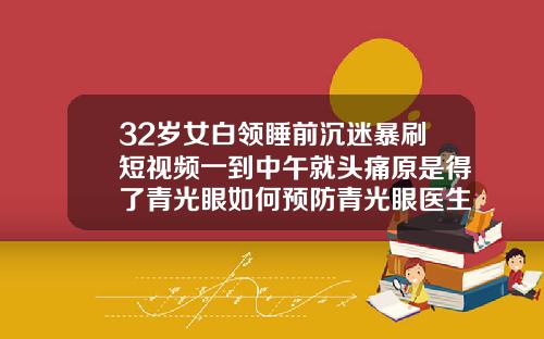 32岁女白领睡前沉迷暴刷短视频一到中午就头痛原是得了青光眼如何预防青光眼医生建议有5点32岁了牙齿还能纠正吗视频