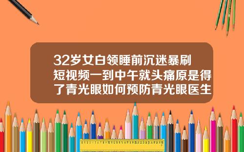 32岁女白领睡前沉迷暴刷短视频一到中午就头痛原是得了青光眼如何预防青光眼医生建议有5点32岁可以牙齿矫正吗视频