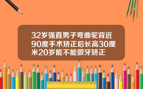 32岁强直男子弯曲驼背近90度手术矫正后长高30厘米20岁能不能做牙矫正