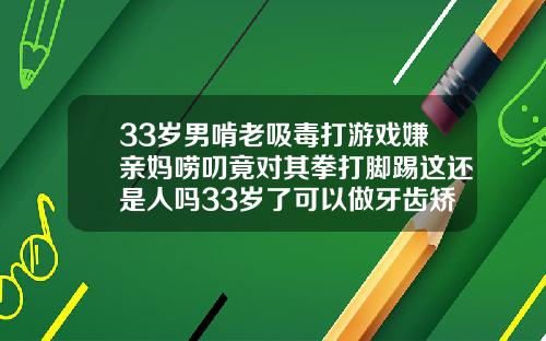 33岁男啃老吸毒打游戏嫌亲妈唠叨竟对其拳打脚踢这还是人吗33岁了可以做牙齿矫正吗多少钱