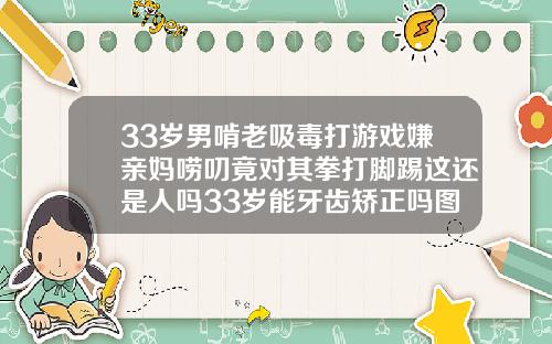 33岁男啃老吸毒打游戏嫌亲妈唠叨竟对其拳打脚踢这还是人吗33岁能牙齿矫正吗图片