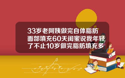 33岁老阿姨做完自体脂肪面部填充60天闺蜜说我年轻了不止10岁做完脂肪填充多久可以正常护肤
