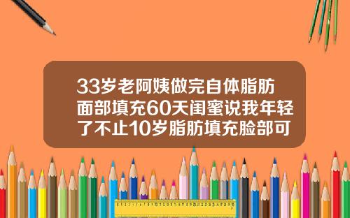 33岁老阿姨做完自体脂肪面部填充60天闺蜜说我年轻了不止10岁脂肪填充脸部可以维持多久时间