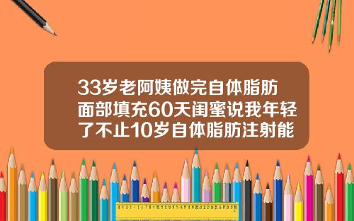 33岁老阿姨做完自体脂肪面部填充60天闺蜜说我年轻了不止10岁自体脂肪注射能维持多久
