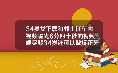 34岁女下属和郭主任车内视频曝光6分四十秒的视频三观尽毁34岁还可以做矫正牙齿吗视频