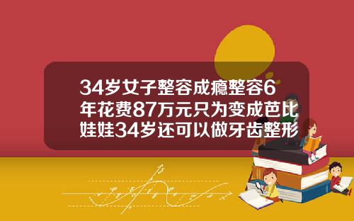 34岁女子整容成瘾整容6年花费87万元只为变成芭比娃娃34岁还可以做牙齿整形吗