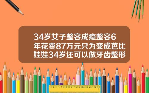 34岁女子整容成瘾整容6年花费87万元只为变成芭比娃娃34岁还可以做牙齿整形吗