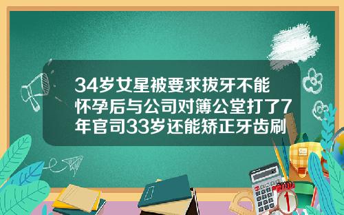 34岁女星被要求拔牙不能怀孕后与公司对簿公堂打了7年官司33岁还能矫正牙齿刷拨牙吗
