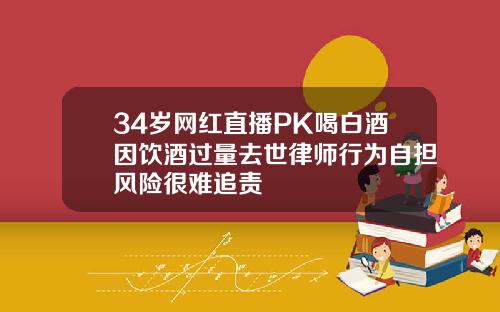 34岁网红直播PK喝白酒因饮酒过量去世律师行为自担风险很难追责