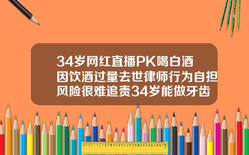 34岁网红直播PK喝白酒因饮酒过量去世律师行为自担风险很难追责34岁能做牙齿矫正吗视频