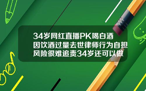 34岁网红直播PK喝白酒因饮酒过量去世律师行为自担风险很难追责34岁还可以做矫正牙齿吗视频