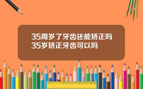 35周岁了牙齿还能矫正吗35岁矫正牙齿可以吗