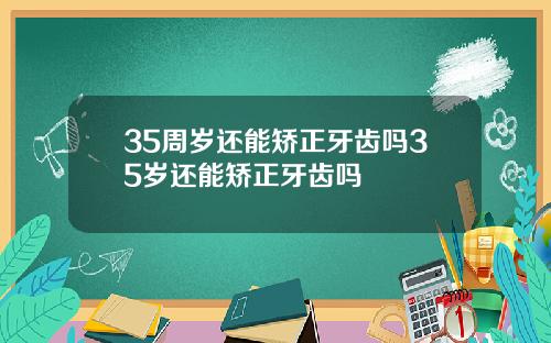 35周岁还能矫正牙齿吗35岁还能矫正牙齿吗