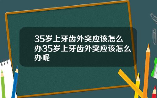 35岁上牙齿外突应该怎么办35岁上牙齿外突应该怎么办呢