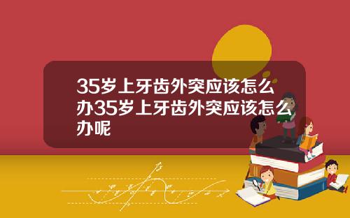 35岁上牙齿外突应该怎么办35岁上牙齿外突应该怎么办呢