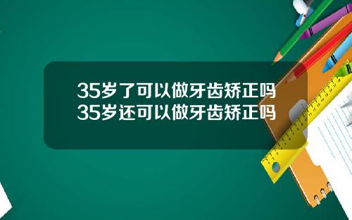 35岁了可以做牙齿矫正吗35岁还可以做牙齿矫正吗