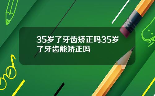 35岁了牙齿矫正吗35岁了牙齿能矫正吗