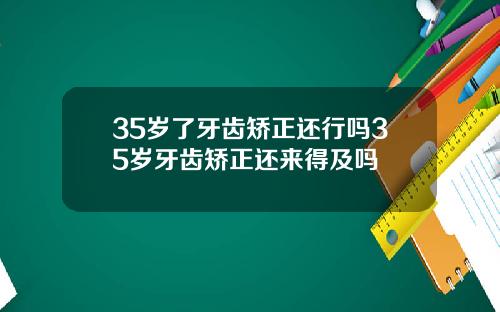 35岁了牙齿矫正还行吗35岁牙齿矫正还来得及吗