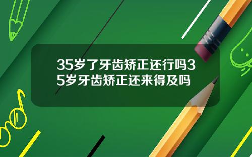 35岁了牙齿矫正还行吗35岁牙齿矫正还来得及吗