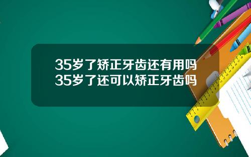 35岁了矫正牙齿还有用吗35岁了还可以矫正牙齿吗