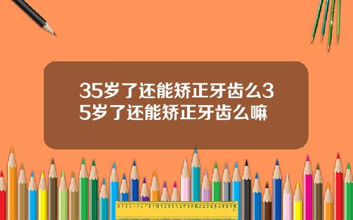 35岁了还能矫正牙齿么35岁了还能矫正牙齿么嘛