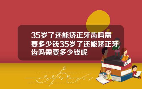 35岁了还能矫正牙齿吗需要多少钱35岁了还能矫正牙齿吗需要多少钱呢