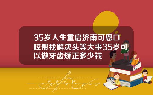 35岁人生重启济南可恩口腔帮我解决头等大事35岁可以做牙齿矫正多少钱