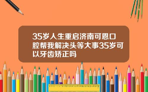 35岁人生重启济南可恩口腔帮我解决头等大事35岁可以牙齿矫正吗