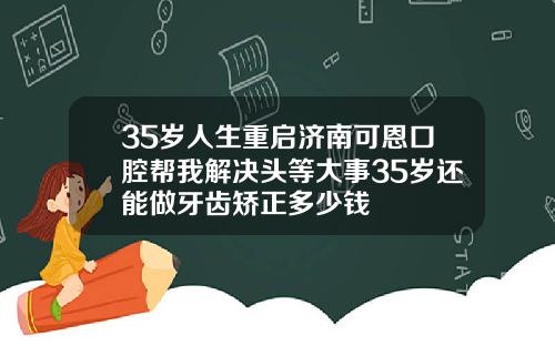 35岁人生重启济南可恩口腔帮我解决头等大事35岁还能做牙齿矫正多少钱
