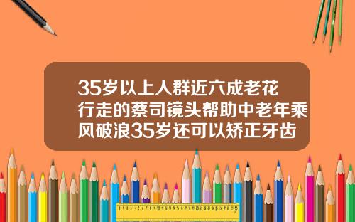 35岁以上人群近六成老花行走的蔡司镜头帮助中老年乘风破浪35岁还可以矫正牙齿吗拔四颗牙齿