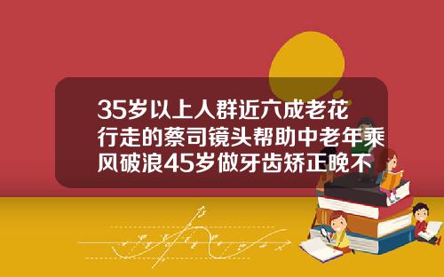 35岁以上人群近六成老花行走的蔡司镜头帮助中老年乘风破浪45岁做牙齿矫正晚不晚