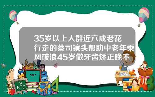 35岁以上人群近六成老花行走的蔡司镜头帮助中老年乘风破浪45岁做牙齿矫正晚不晚