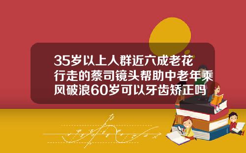 35岁以上人群近六成老花行走的蔡司镜头帮助中老年乘风破浪60岁可以牙齿矫正吗