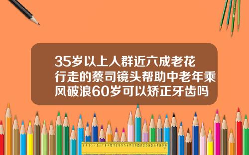 35岁以上人群近六成老花行走的蔡司镜头帮助中老年乘风破浪60岁可以矫正牙齿吗视频