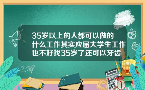35岁以上的人都可以做的什么工作其实应届大学生工作也不好找35岁了还可以牙齿矫正吗视频