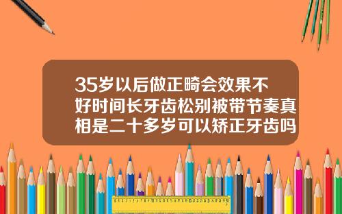 35岁以后做正畸会效果不好时间长牙齿松别被带节奏真相是二十多岁可以矫正牙齿吗男