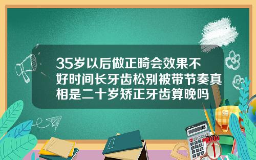 35岁以后做正畸会效果不好时间长牙齿松别被带节奏真相是二十岁矫正牙齿算晚吗