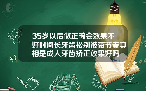 35岁以后做正畸会效果不好时间长牙齿松别被带节奏真相是成人牙齿矫正效果好吗